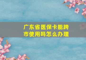 广东省医保卡能跨市使用吗怎么办理