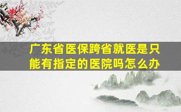 广东省医保跨省就医是只能有指定的医院吗怎么办