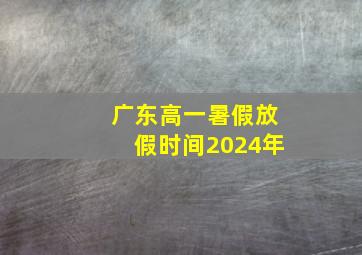 广东高一暑假放假时间2024年