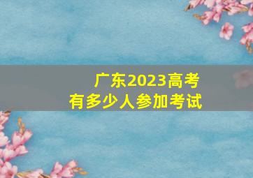 广东2023高考有多少人参加考试