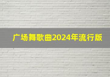 广场舞歌曲2024年流行版