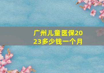 广州儿童医保2023多少钱一个月