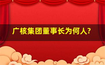 广核集团董事长为何人?