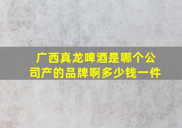 广西真龙啤酒是哪个公司产的品牌啊多少钱一件