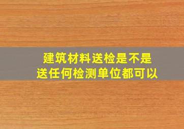 建筑材料送检是不是送任何检测单位都可以