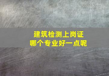 建筑检测上岗证哪个专业好一点呢