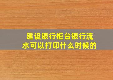 建设银行柜台银行流水可以打印什么时候的