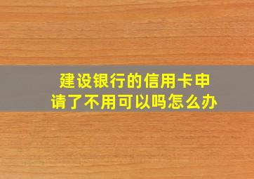 建设银行的信用卡申请了不用可以吗怎么办