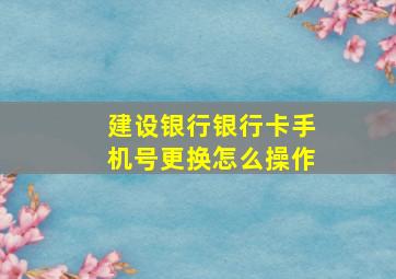 建设银行银行卡手机号更换怎么操作