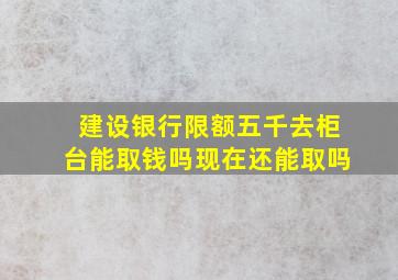 建设银行限额五千去柜台能取钱吗现在还能取吗