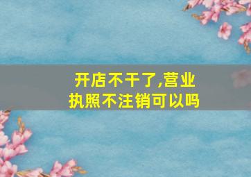 开店不干了,营业执照不注销可以吗