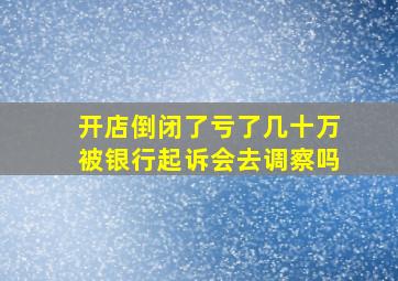 开店倒闭了亏了几十万被银行起诉会去调察吗