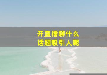 开直播聊什么话题吸引人呢