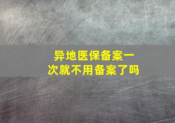 异地医保备案一次就不用备案了吗