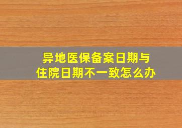 异地医保备案日期与住院日期不一致怎么办