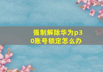 强制解除华为p30账号锁定怎么办