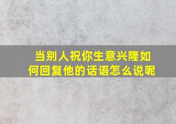 当别人祝你生意兴隆如何回复他的话语怎么说呢