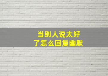 当别人说太好了怎么回复幽默