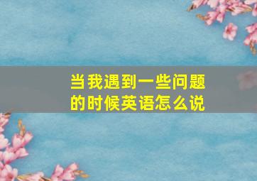 当我遇到一些问题的时候英语怎么说