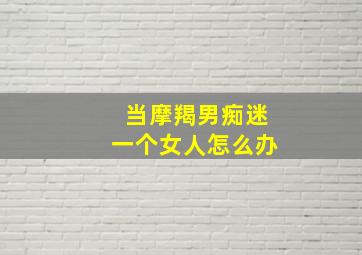 当摩羯男痴迷一个女人怎么办