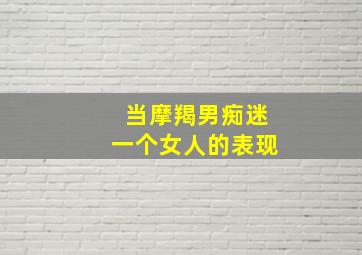 当摩羯男痴迷一个女人的表现