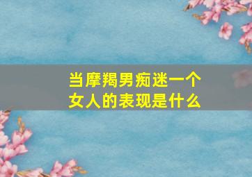 当摩羯男痴迷一个女人的表现是什么