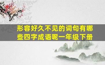 形容好久不见的词句有哪些四字成语呢一年级下册