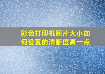 彩色打印机图片大小如何设置的清晰度高一点