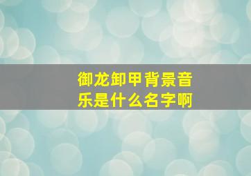 御龙卸甲背景音乐是什么名字啊