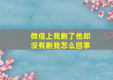 微信上我删了他却没有删我怎么回事