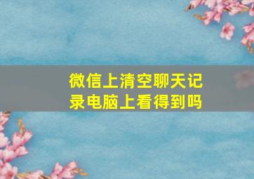 微信上清空聊天记录电脑上看得到吗