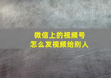 微信上的视频号怎么发视频给别人