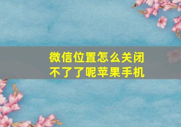 微信位置怎么关闭不了了呢苹果手机