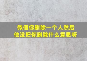 微信你删除一个人然后他没把你删除什么意思呀