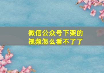 微信公众号下架的视频怎么看不了了