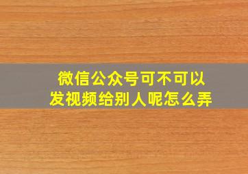 微信公众号可不可以发视频给别人呢怎么弄