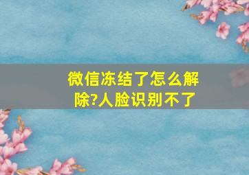 微信冻结了怎么解除?人脸识别不了