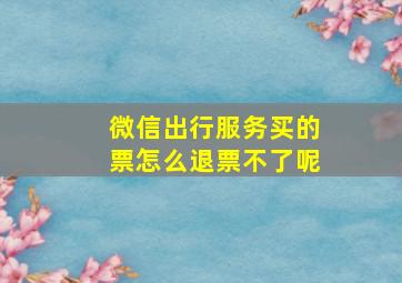 微信出行服务买的票怎么退票不了呢