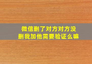 微信删了对方对方没删我加他需要验证么嘛