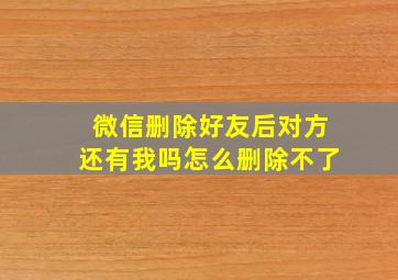 微信删除好友后对方还有我吗怎么删除不了