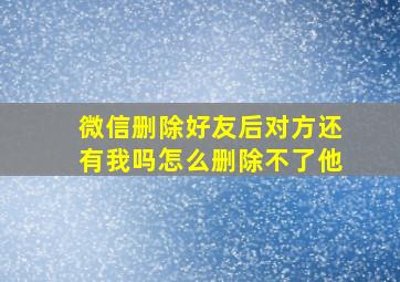 微信删除好友后对方还有我吗怎么删除不了他