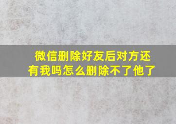 微信删除好友后对方还有我吗怎么删除不了他了