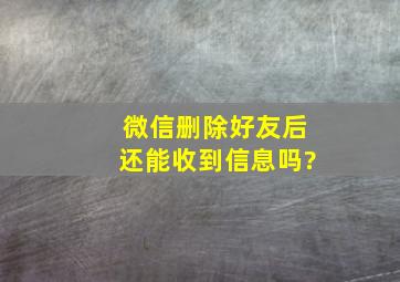 微信删除好友后还能收到信息吗?