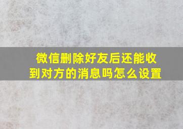 微信删除好友后还能收到对方的消息吗怎么设置