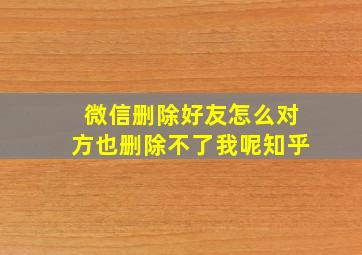 微信删除好友怎么对方也删除不了我呢知乎