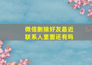 微信删除好友最近联系人里面还有吗