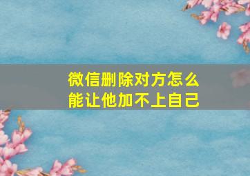 微信删除对方怎么能让他加不上自己