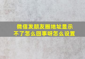 微信发朋友圈地址显示不了怎么回事呀怎么设置