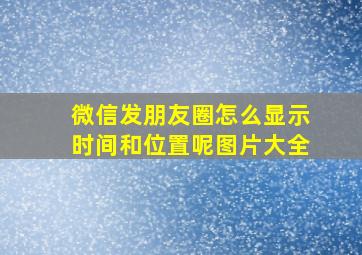 微信发朋友圈怎么显示时间和位置呢图片大全