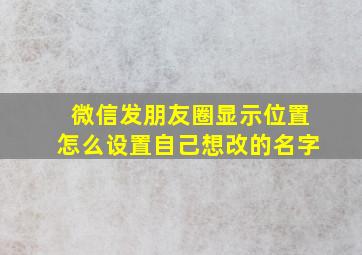 微信发朋友圈显示位置怎么设置自己想改的名字